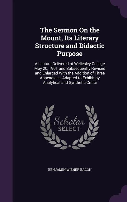 The Sermon On the Mount, Its Literary Structure and Didactic Purpose: A Lecture Delivered at Wellesley College May 20, 1901 and Subsequently Revised and Enlarged With the Addition of Three Appendices, Adapted to Exhibit by Analytical and Synthetic Critici