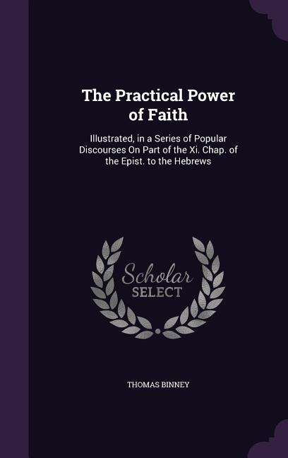 The Practical Power of Faith: Illustrated, in a Series of Popular Discourses On Part of the Xi. Chap. of the Epist. to the Hebrews
