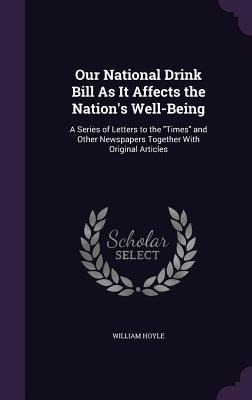 Our National Drink Bill As It Affects the Nations Well-Being: A Series of Letters to the Times and Other Newspapers Together With Original Articles