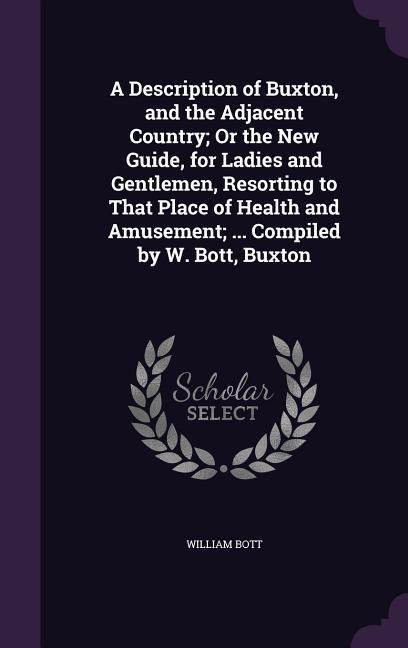 A   Description of Buxton, and the Adjacent Country; Or the New Guide, for Ladies and Gentlemen, Resorting to That Place of Health and Amusement; ...