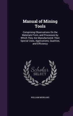 Manual of Mining Tools: Comprising Observations On the Materials From, and Processes by Which They Are Manufactured; Their Special Uses, Appli