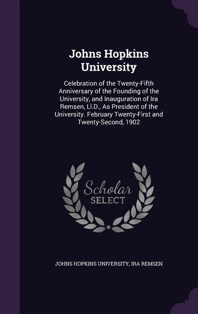 Johns Hopkins University: Celebration of the Twenty-Fifth Anniversary of the Founding of the University, and Inauguration of Ira Remsen, Ll.D., As President of the University. February Twenty-First and Twenty-Second, 1902