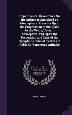 Experimental Researches On the Influence Exercised by Atmospheric Pressure Upon the Progression of the Blood in the Veins, Upon ... Absorption, and Upon the Prevention and Cure of the Symptoms Caused by Bites of Rabid Or Venomous Animals