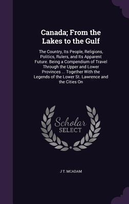 Canada; From the Lakes to the Gulf: The Country, Its People, Religions, Politics, Rulers, and Its Apparent Future. Being a Compendium of Travel Through the Upper and Lower Provinces ... Together With the Legends of the Lower St. Lawrence and the Cities On