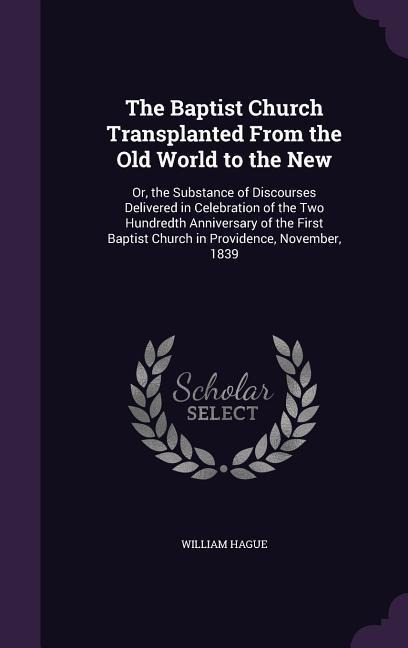 The Baptist Church Transplanted From the Old World to the New: Or, the Substance of Discourses Delivered in Celebration of the Two Hundredth Anniversary of the First Baptist Church in Providence, November, 1839