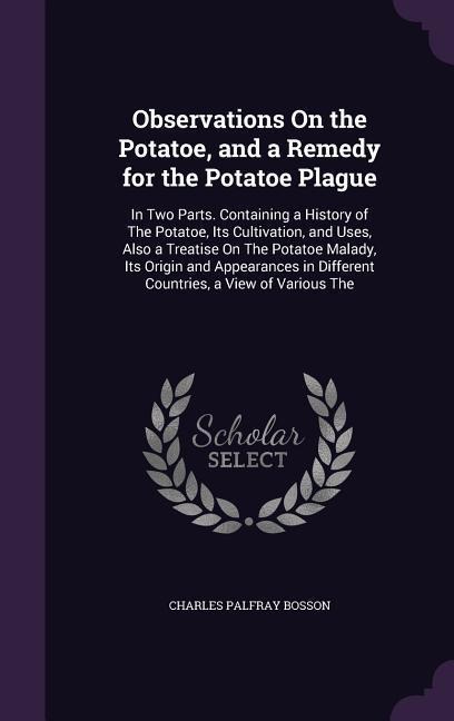 Observations On the Potatoe, and a Remedy for the Potatoe Plague: In Two Parts. Containing a History of The Potatoe, Its Cultivation, and Uses, Also a