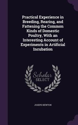 Practical Experience in Breeding, Rearing, and Fattening the Common Kinds of Domestic Poultry, With an Interesting Account of Experiments in Artificial Incubation