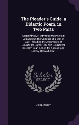 The Pleaders Guide, a Didactic Poem, in Two Parts: Containing Mr. Surrebutters Poetical Lectures On the Conduct of a Suit at Law, Including the Argu