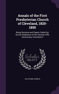 Annals of the First Presbyterian Church of Cleveland, 1820-1895: Being Sermons and Papers Called Out by the Celebration of Her Seventy-Fifth Anniversary, Cleveland, O