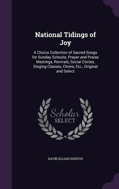 National Tidings of Joy: A Choice Collection of Sacred Songs for Sunday Schools, Prayer and Praise Meetings, Revivals, Social Circles, Singing Classes, Choirs, Etc., Original and Select