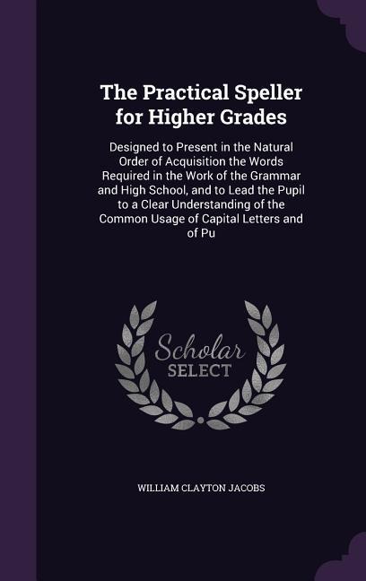 The Practical Speller for Higher Grades: Designed to Present in the Natural Order of Acquisition the Words Required in the Work of the Grammar and Hig
