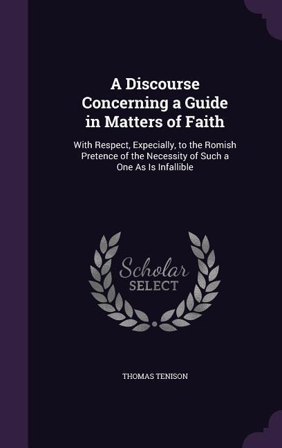 A Discourse Concerning a Guide in Matters of Faith: With Respect, Expecially, to the Romish Pretence of the Necessity of Such a One As Is Infallible