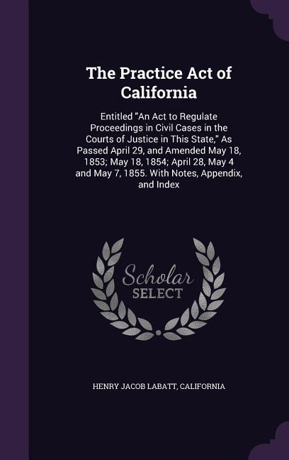 The Practice Act of California: Entitled "An Act to Regulate Proceedings in Civil Cases in the Courts of Justice in This State," As Passed April 29, and Amended May 18, 1853; May 18, 1854; April 28, May 4 and May 7, 1855. With Notes, Appendix, and Index