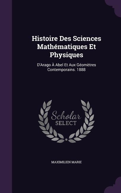 Histoire Des Sciences Mathématiques Et Physiques: DArago À Abel Et Aux Géomètres Contemporains. 1888