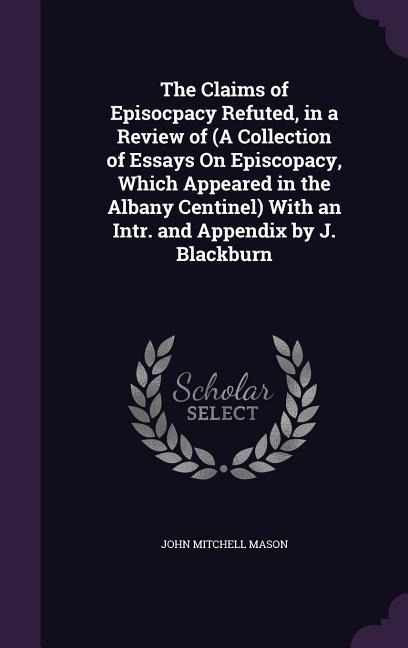 The Claims of Episocpacy Refuted, in a Review of (A Collection of Essays On Episcopacy, Which Appeared in the Albany Centinel) With an Intr. and Appendix by J. Blackburn