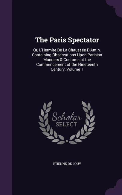 The Paris Spectator: Or, LHermite De La Chaussée-DAntin. Containing Observations Upon Parisian Manners & Customs at the Commencement of t