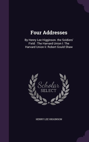 Four Addresses By Henry Lee Higginson. the Soldiers' Field: The Harvard Union I: The Harvard Union Ii: Robert Gould Shaw