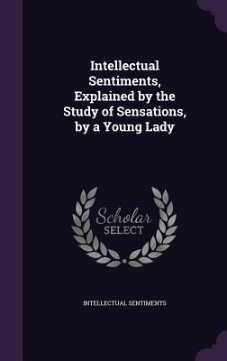 Intellectual Sentiments, Explained by the Study of Sensations, by a Young Lady