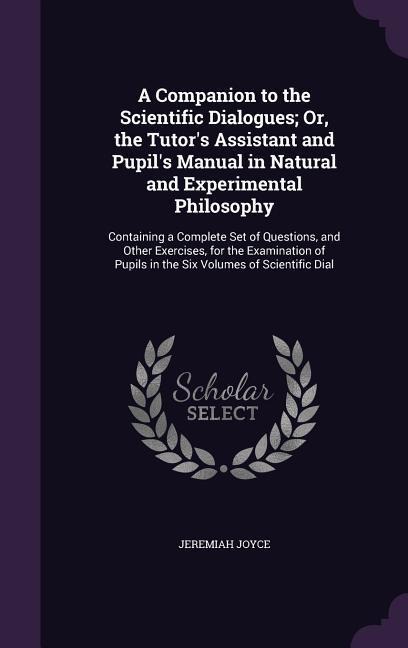 A   Companion to the Scientific Dialogues; Or, the Tutors Assistant and Pupils Manual in Natural and Experimental Philosophy: Containing a Complete