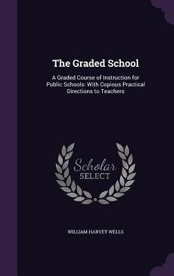The Graded School: A Graded Course of Instruction for Public Schools: With Copious Practical Directions to Teachers