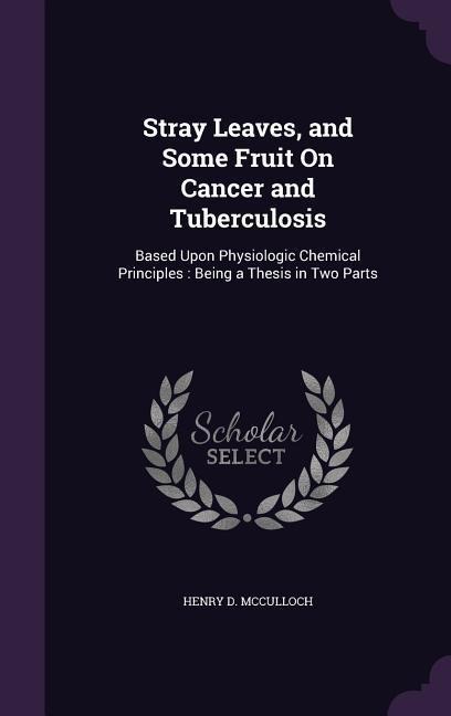 Stray Leaves, and Some Fruit On Cancer and Tuberculosis: Based Upon Physiologic Chemical Principles: Being a Thesis in Two Parts