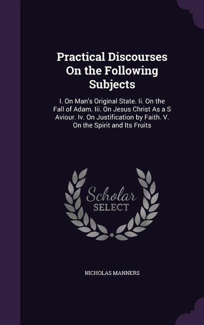 Practical Discourses On the Following Subjects: I. On Man's Original State. Ii. On the Fall of Adam. Iii. On Jesus Christ As a S Aviour. Iv. On Justif