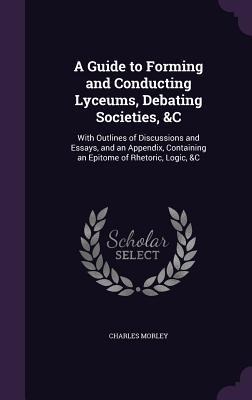 A   Guide to Forming and Conducting Lyceums, Debating Societies, &C: With Outlines of Discussions and Essays, and an Appendix, Containing an Epitome o