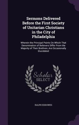 Sermons Delivered Before the First Society of Unitarian Christians in the City of Philadelphia: Wherein the Principal Points On Which That Denomination of Believers Differ From the Majority of Their Brethren, Are Occasionally Elucidated