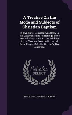 A Treatise On the Mode and Subjects of Christian Baptism: In Two Parts. Designed As a Reply to the Statements and Reasonings of the Rev. Adoniram Judson ... As Exhibited in His "Sermon, Preached in the Lal Bazar Chapel, Calcutta, On Lord's -Day, September