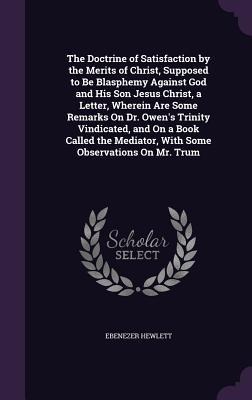 The Doctrine of Satisfaction by the Merits of Christ, Supposed to Be Blasphemy Against God and His Son Jesus Christ, a Letter, Wherein Are Some Remarks On Dr. Owen's Trinity Vindicated, and On a Book Called the Mediator, With Some Observations On Mr. Trum