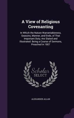 A   View of Religious Covenanting: In Which the Nature Warrantableness, Seasons, Manner, and Ends, of That Important Duty, Are Stated and Illustrated.