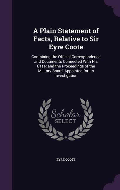 A Plain Statement of Facts, Relative to Sir Eyre Coote: Containing the Official Correspondence and Documents Connected With His Case; and the Proceedings of the Military Board, Appointed for Its Investigation