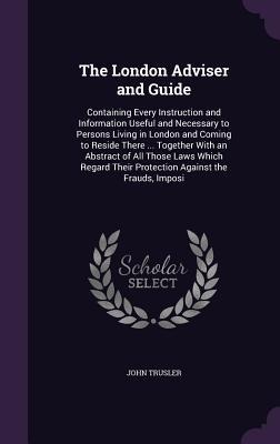 The London Adviser and Guide: Containing Every Instruction and Information Useful and Necessary to Persons Living in London and Coming to Reside There ... Together With an Abstract of All Those Laws Which Regard Their Protection Against the Frauds, Imposi