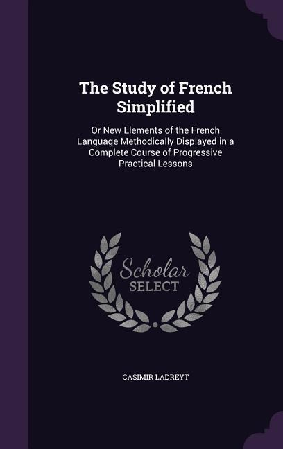 The Study of French Simplified: Or New Elements of the French Language Methodically Displayed in a Complete Course of Progressive Practical Lessons
