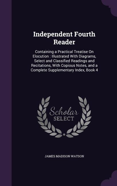 Independent Fourth Reader: Containing a Practical Treatise On Elocution: Illustrated With Diagrams, Select and Classified Readings and Recitations, With Copious Notes, and a Complete Supplementary Index, Book 4