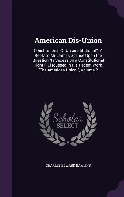 American Dis-Union: Constitutional Or Unconstitutional?: A Reply to Mr. James Spence Upon the Question Is Secession a Constitutional Right? Discussed in His Recent Work, The American Union., Volume 2