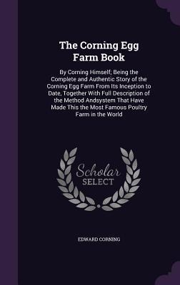 The Corning Egg Farm Book: By Corning Himself; Being the Complete and Authentic Story of the Corning Egg Farm From Its Inception to Date, Together With Full Description of the Method Andsystem That Have Made This the Most Famous Poultry Farm in the World