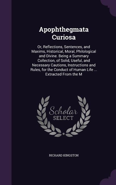 Apophthegmata Curiosa: Or, Reflections, Sentences, and Maxims, Historical, Moral, Philological and Divine. Being a Summary Collection, of Solid, Useful, and Necessary Cautions, Instructions and Rules, for the Conduct of Human Life ... Extracted From the M