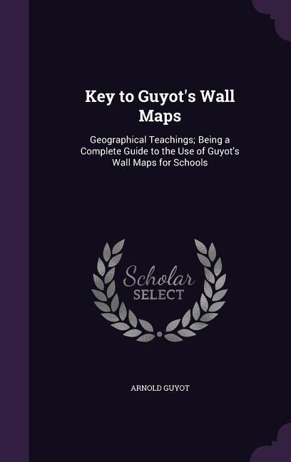 Key to Guyots Wall Maps: Geographical Teachings; Being a Complete Guide to the Use of Guyots Wall Maps for Schools