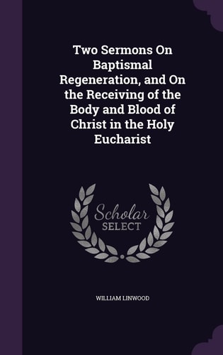 Two Sermons On Baptismal Regeneration, and On the Receiving of the Body and Blood of Christ in the Holy Eucharist