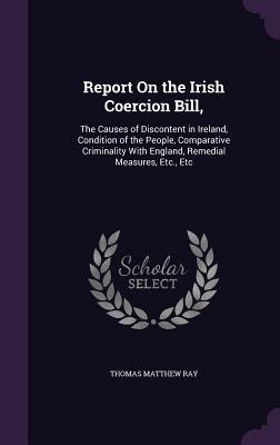 Report On the Irish Coercion Bill,: The Causes of Discontent in Ireland, Condition of the People, Comparative Criminality With England, Remedial Measures, Etc., Etc