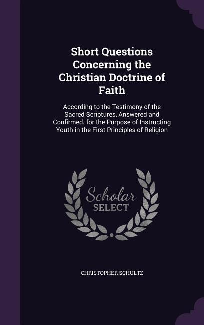 Short Questions Concerning the Christian Doctrine of Faith: According to the Testimony of the Sacred Scriptures, Answered and Confirmed. for the Purpose of Instructing Youth in the First Principles of Religion