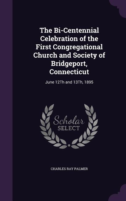 The Bi-Centennial Celebration of the First Congregational Church and Society of Bridgeport, Connecticut: June 12Th and 13Th, 1895