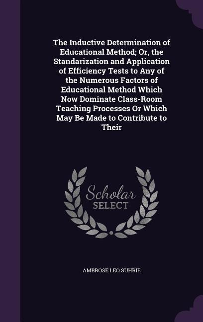 The Inductive Determination of Educational Method; Or, the Standarization and Application of Efficiency Tests to Any of the Numerous Factors of Educational Method Which Now Dominate Class-Room Teaching Processes Or Which May Be Made to Contribute to Their