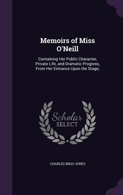 Memoirs of Miss ONeill: Containing Her Public Character, Private Life, and Dramatic Progress, From Her Entrance Upon the Stage;