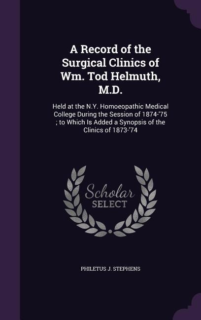 A Record of the Surgical Clinics of Wm. Tod Helmuth, M.D.: Held at the N.Y. Homoeopathic Medical College During the Session of 1874-75; to Which Is A