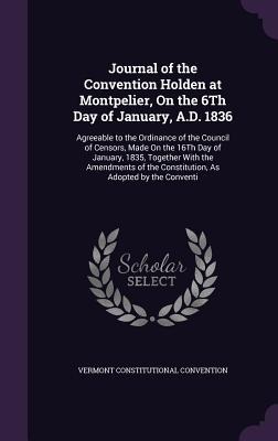 Journal of the Convention Holden at Montpelier, On the 6Th Day of January, A.D. 1836: Agreeable to the Ordinance of the Council of Censors, Made On the 16Th Day of January, 1835, Together With the Amendments of the Constitution, As Adopted by the Conventi