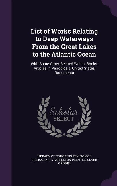 List of Works Relating to Deep Waterways From the Great Lakes to the Atlantic Ocean: With Some Other Related Works. Books, Articles in Periodicals, United States Documents