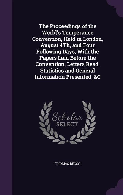 The Proceedings of the Worlds Temperance Convention, Held in London, August 4Th, and Four Following Days, With the Papers Laid Before the Convention, Letters Read, Statistics and General Information Presented, &C