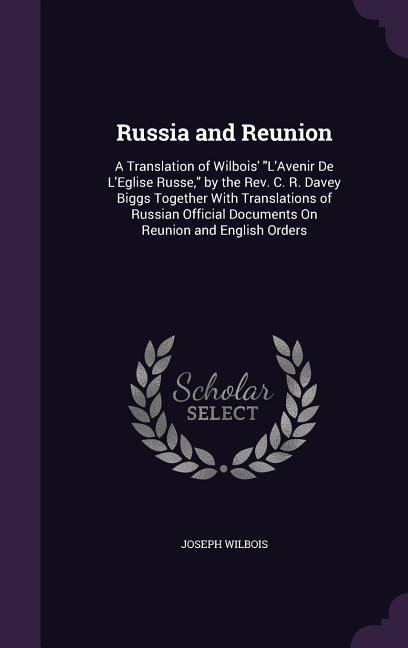 Russia and Reunion: A Translation of Wilbois LAvenir De LEglise Russe, by the Rev. C. R. Davey Biggs Together With Translations of Russian Official Documents On Reunion and English Orders